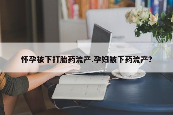 买流产药打胎药保密发货怀孕被下打胎药流产.孕妇被下药流产？