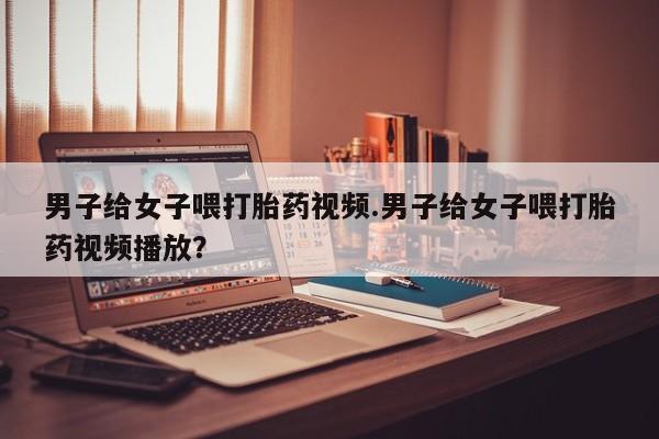 买流产药打胎药保密发货男子给女子喂打胎药视频.男子给女子喂打胎药视频播放？