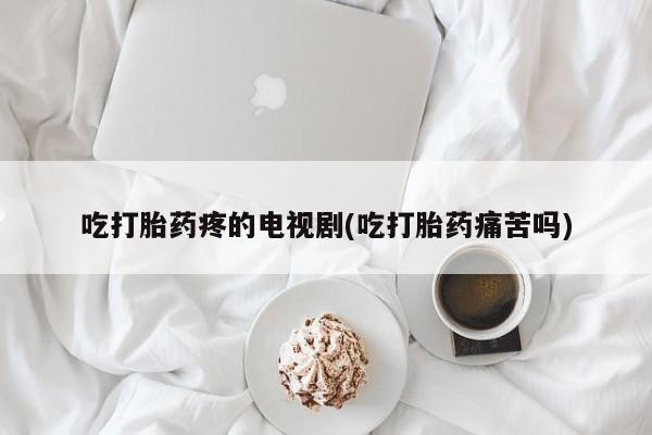 买流产药打胎药保密发货吃打胎药疼的电视剧(吃打胎药痛苦吗)