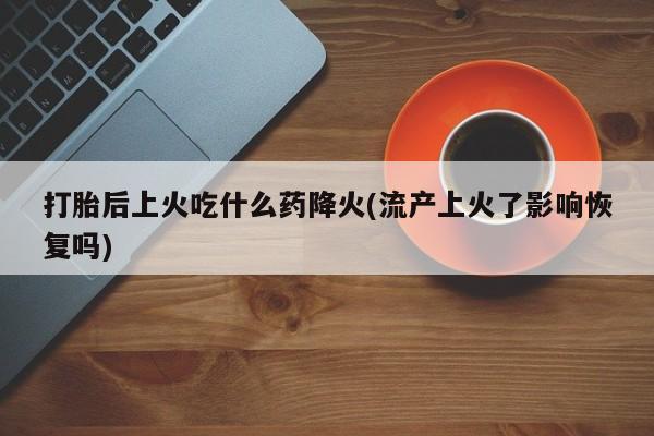 买流产药打胎药保密发货打胎后上火吃什么药降火(流产上火了影响恢复吗)