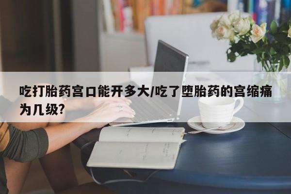 买流产药打胎药保密发货吃打胎药宫口能开多大/吃了堕胎药的宫缩痛为几级?