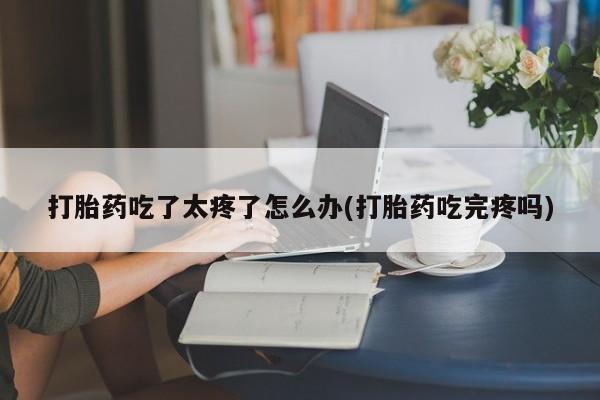 买流产药打胎药保密发货打胎药吃了太疼了怎么办(打胎药吃完疼吗)