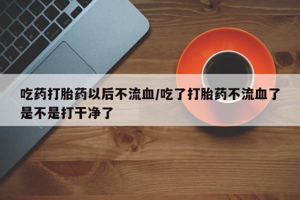 买流产药打胎药保密发货吃药打胎药以后不流血/吃了打胎药不流血了是不是打干净了