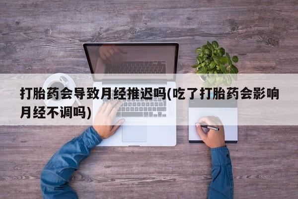 买流产药打胎药保密发货打胎药会导致月经推迟吗(吃了打胎药会影响月经不调吗)