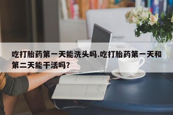 买流产药打胎药保密发货吃打胎药第一天能洗头吗.吃打胎药第一天和第二天能干活吗？