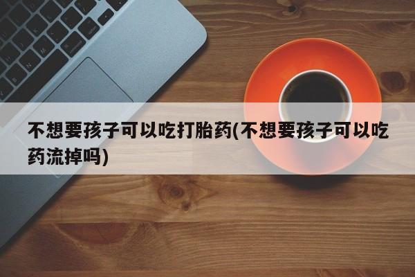 买流产药打胎药保密发货不想要孩子可以吃打胎药(不想要孩子可以吃药流掉吗)