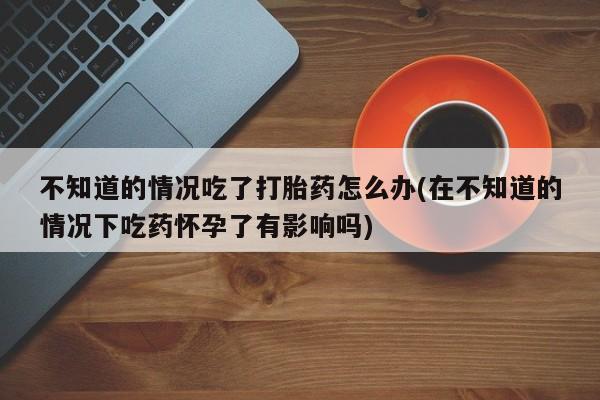 买流产药打胎药保密发货不知道的情况吃了打胎药怎么办(在不知道的情况下吃药怀孕了有影响吗)