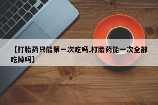 买流产药打胎药保密发货【打胎药只能第一次吃吗,打胎药能一次全部吃掉吗】