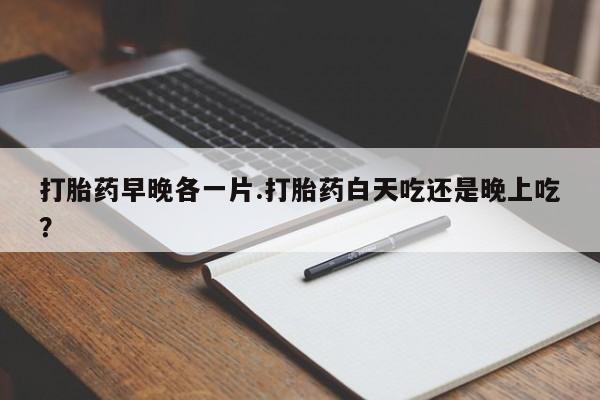 买流产药打胎药保密发货打胎药早晚各一片.打胎药白天吃还是晚上吃？