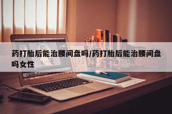 买流产药打胎药保密发货药打胎后能治腰间盘吗/药打胎后能治腰间盘吗女性