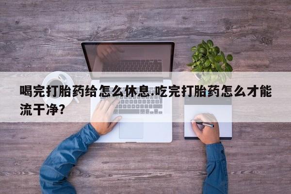 买流产药打胎药保密发货喝完打胎药给怎么休息.吃完打胎药怎么才能流干净？