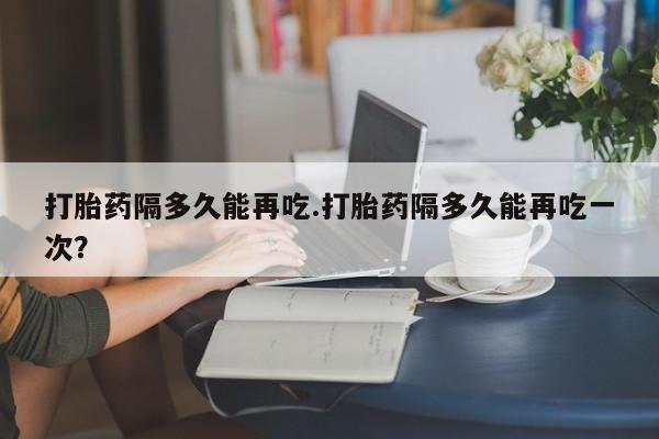 买流产药打胎药保密发货打胎药隔多久能再吃.打胎药隔多久能再吃一次？