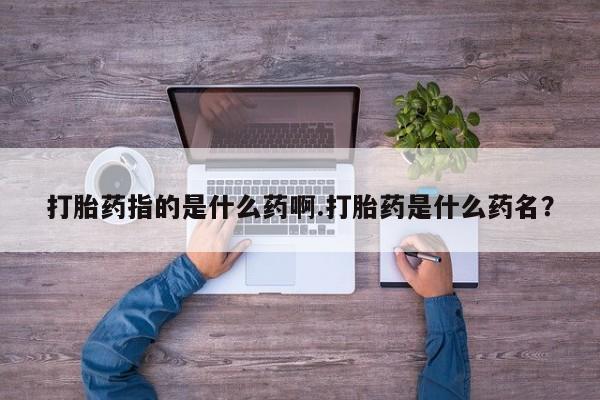 买流产药打胎药保密发货打胎药指的是什么药啊.打胎药是什么药名？