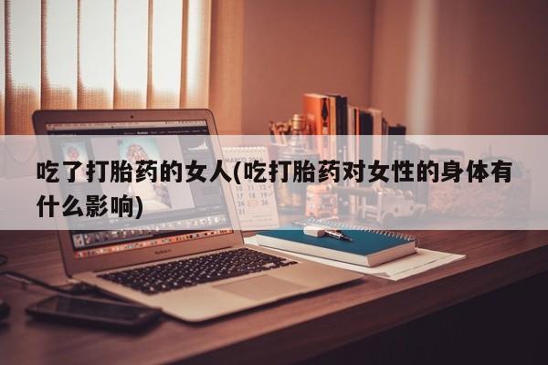 买流产药打胎药保密发货吃了打胎药的女人(吃打胎药对女性的身体有什么影响)