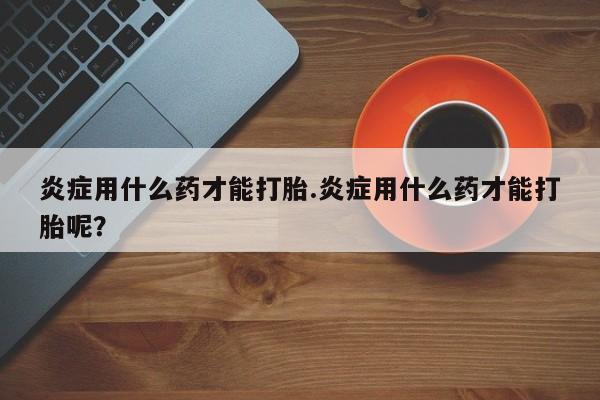 买流产药打胎药保密发货炎症用什么药才能打胎.炎症用什么药才能打胎呢？