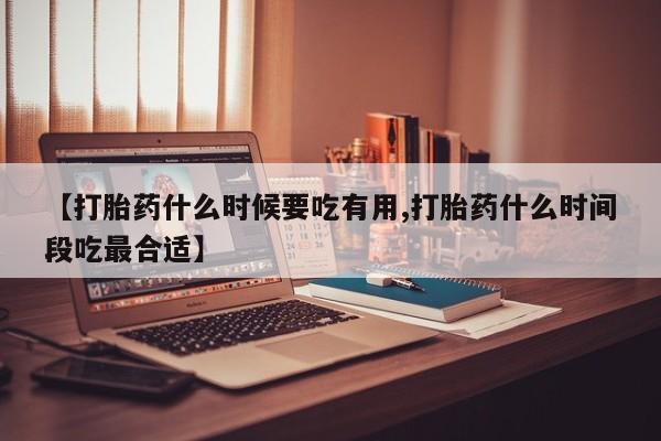 买流产药打胎药保密发货【打胎药什么时候要吃有用,打胎药什么时间段吃最合适】
