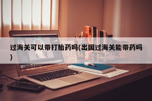 买流产药打胎药保密发货过海关可以带打胎药吗(出国过海关能带药吗)