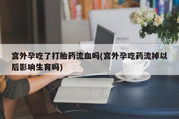买流产药打胎药保密发货宫外孕吃了打胎药流血吗(宫外孕吃药流掉以后影响生育吗)