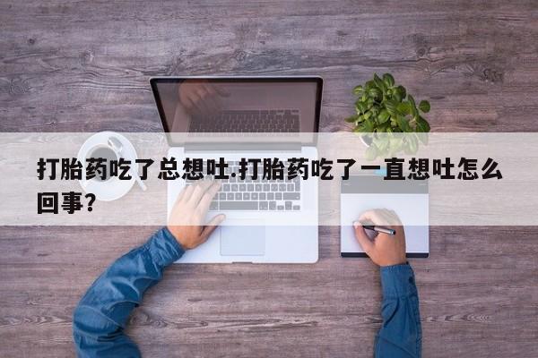 买流产药打胎药保密发货打胎药吃了总想吐.打胎药吃了一直想吐怎么回事？