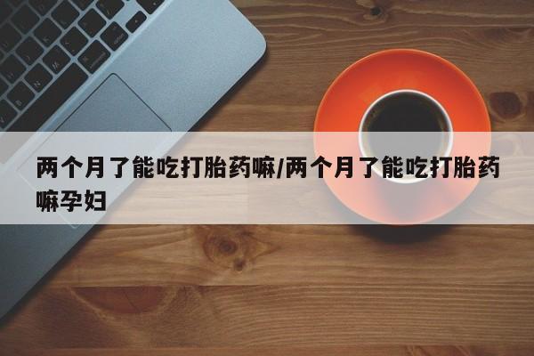 买流产药打胎药保密发货两个月了能吃打胎药嘛/两个月了能吃打胎药嘛孕妇