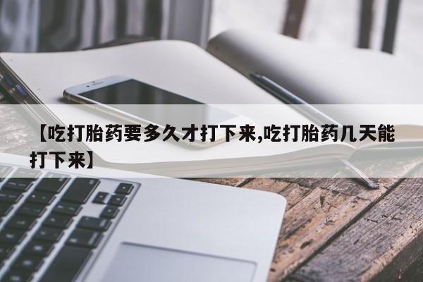 买流产药打胎药保密发货【吃打胎药要多久才打下来,吃打胎药几天能打下来】
