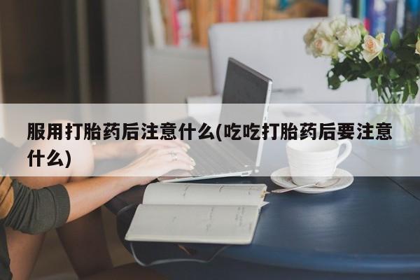 买流产药打胎药保密发货服用打胎药后注意什么(吃吃打胎药后要注意什么)