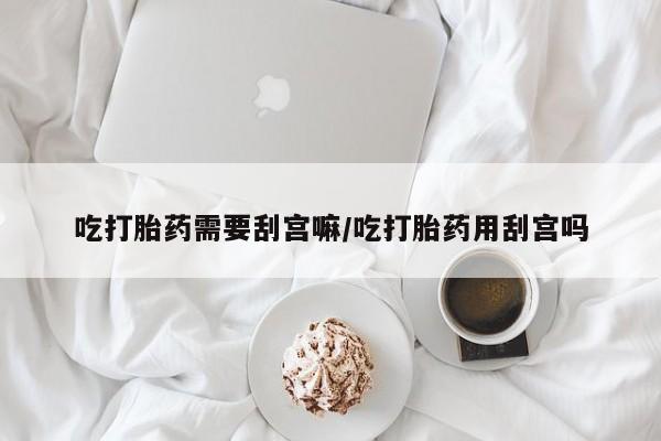 买流产药打胎药保密发货吃打胎药需要刮宫嘛/吃打胎药用刮宫吗