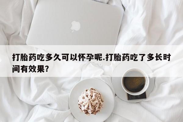 买流产药打胎药保密发货打胎药吃多久可以怀孕呢.打胎药吃了多长时间有效果？