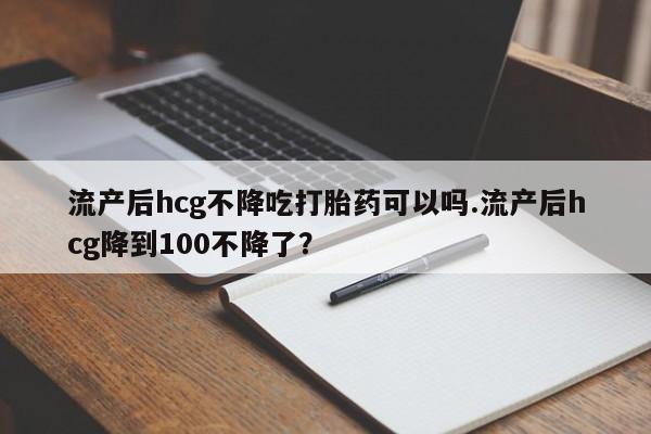 买流产药打胎药保密发货流产后hcg不降吃打胎药可以吗.流产后hcg降到100不降了？