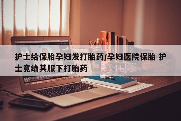 买流产药打胎药保密发货护士给保胎孕妇发打胎药/孕妇医院保胎 护士竟给其服下打胎药