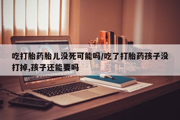 买流产药打胎药保密发货吃打胎药胎儿没死可能吗/吃了打胎药孩子没打掉,孩子还能要吗