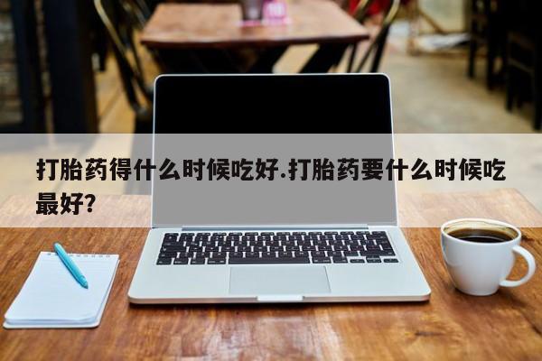 买流产药打胎药保密发货打胎药得什么时候吃好.打胎药要什么时候吃最好？