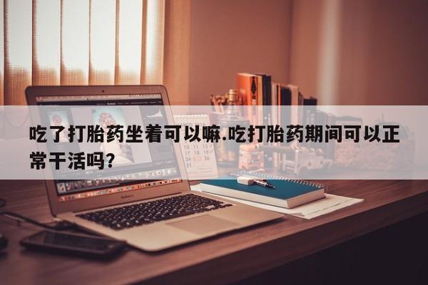 买流产药打胎药保密发货吃了打胎药坐着可以嘛.吃打胎药期间可以正常干活吗？