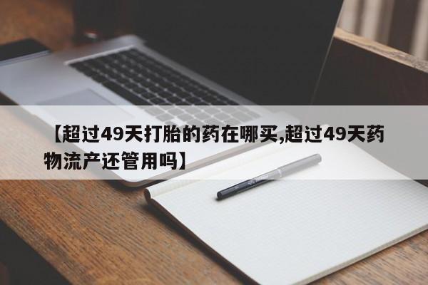 买流产药打胎药保密发货【超过49天打胎的药在哪买,超过49天药物流产还管用吗】