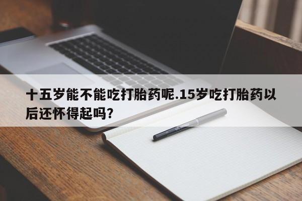 买流产药打胎药保密发货十五岁能不能吃打胎药呢.15岁吃打胎药以后还怀得起吗？