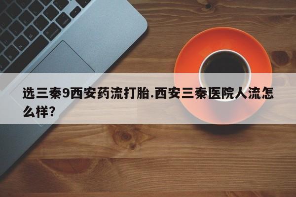 买流产药打胎药保密发货选三秦9西安药流打胎.西安三秦医院人流怎么样？