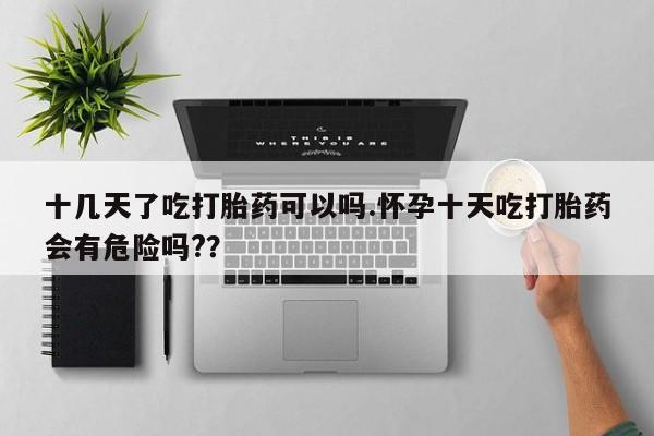 买流产药打胎药保密发货十几天了吃打胎药可以吗.怀孕十天吃打胎药会有危险吗?？