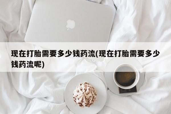 买流产药打胎药保密发货现在打胎需要多少钱药流(现在打胎需要多少钱药流呢)