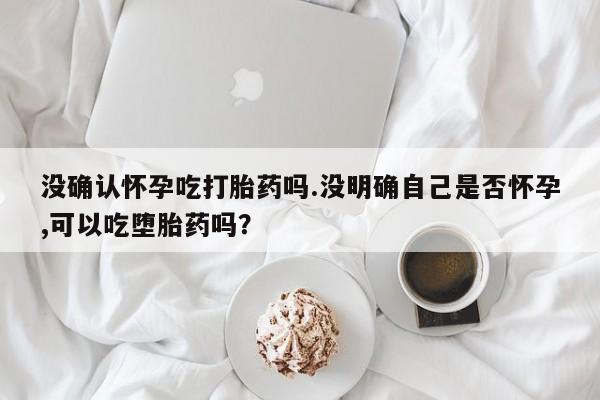 买流产药打胎药保密发货没确认怀孕吃打胎药吗.没明确自己是否怀孕,可以吃堕胎药吗？