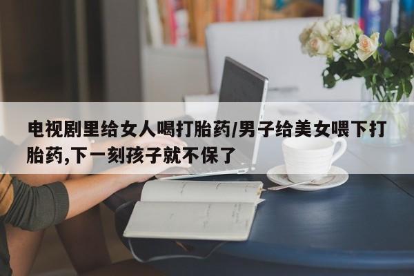 买流产药打胎药保密发货电视剧里给女人喝打胎药/男子给美女喂下打胎药,下一刻孩子就不保了