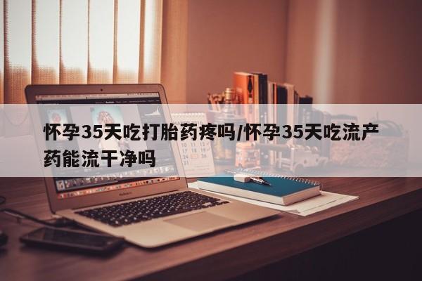 买流产药打胎药保密发货怀孕35天吃打胎药疼吗/怀孕35天吃流产药能流干净吗