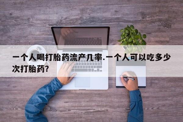 买流产药打胎药保密发货一个人喝打胎药流产几率.一个人可以吃多少次打胎药？