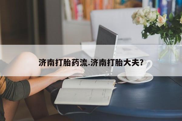 买流产药打胎药保密发货济南打胎药流.济南打胎大夫？