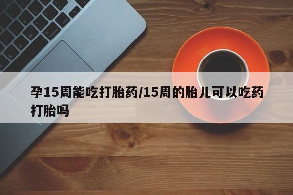 买流产药打胎药保密发货孕15周能吃打胎药/15周的胎儿可以吃药打胎吗