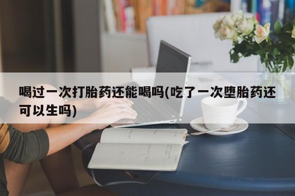 买流产药打胎药保密发货喝过一次打胎药还能喝吗(吃了一次堕胎药还可以生吗)