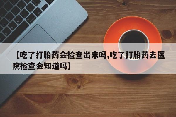 买流产药打胎药保密发货【吃了打胎药会检查出来吗,吃了打胎药去医院检查会知道吗】