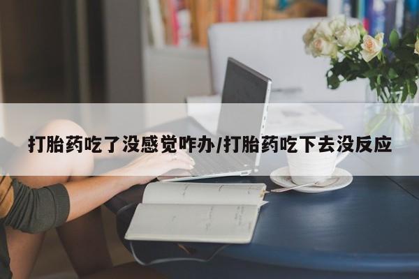 买流产药打胎药保密发货打胎药吃了没感觉咋办/打胎药吃下去没反应