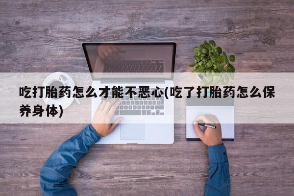 买流产药打胎药保密发货吃打胎药怎么才能不恶心(吃了打胎药怎么保养身体)