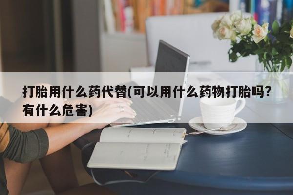 买流产药打胎药保密发货打胎用什么药代替(可以用什么药物打胎吗?有什么危害)