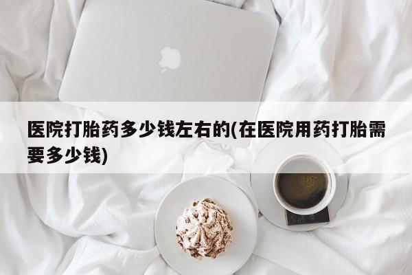 买流产药打胎药保密发货医院打胎药多少钱左右的(在医院用药打胎需要多少钱)